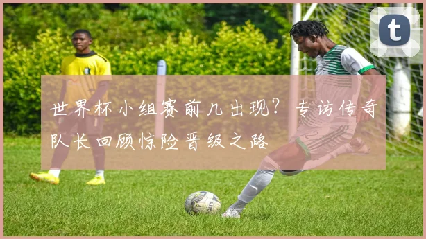 世界杯小组赛前几出现?专访传奇队长回顾惊险晋级之路