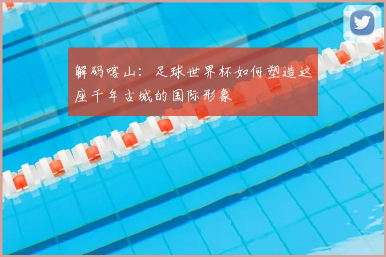 解码喀山:足球世界杯如何塑造这座千年古城的国际形象