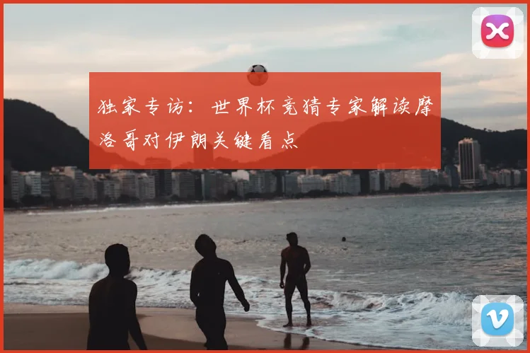 独家专访：世界杯竞猜专家解读摩洛哥对伊朗关键看点