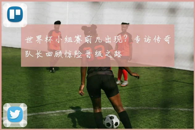 世界杯小组赛前几出现？专访传奇队长回顾惊险晋级之路