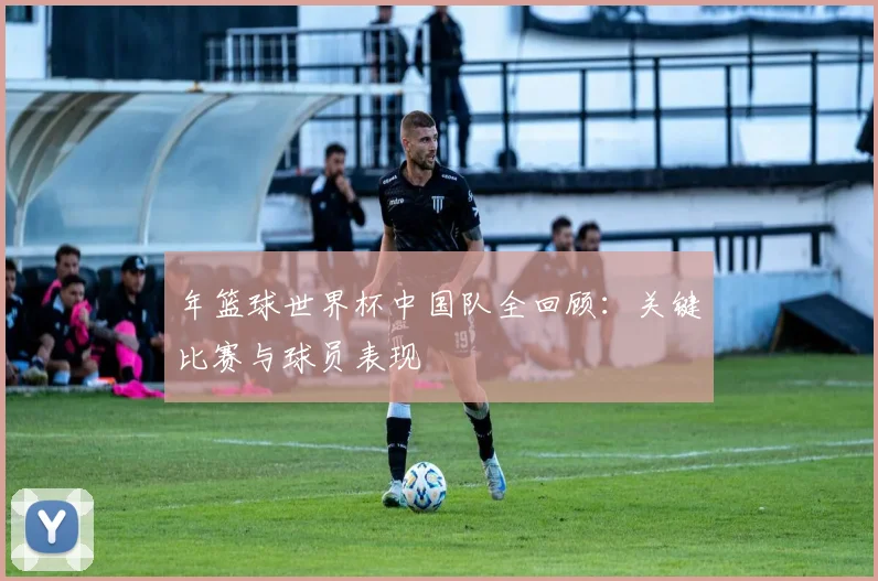 年篮球世界杯中国队全回顾:关键比赛与球员表现