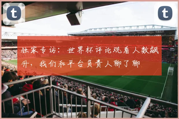 独家专访：世界杯评论观看人数飙升，我们和平台负责人聊了聊