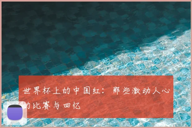 世界杯上的中国红:那些激动人心的比赛与回忆
