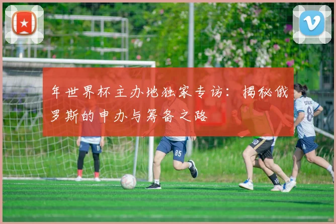 年世界杯主办地独家专访:揭秘俄罗斯的申办与筹备之路