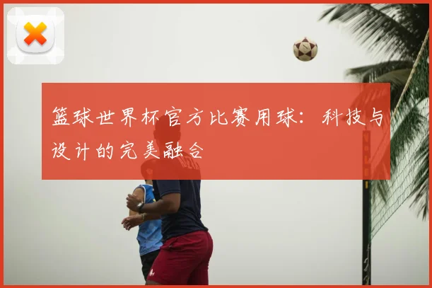 篮球世界杯官方比赛用球:科技与设计的完美融合