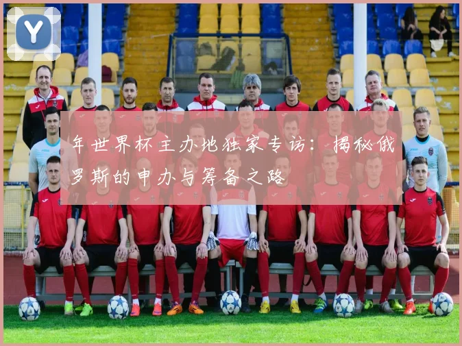年世界杯主办地独家专访:揭秘俄罗斯的申办与筹备之路