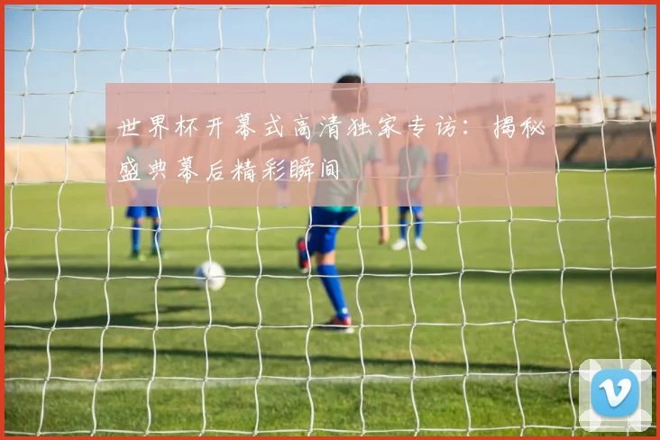世界杯开幕式高清独家专访：揭秘盛典幕后精彩瞬间