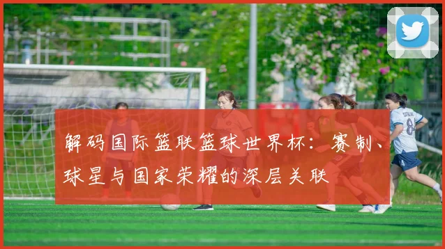 解码国际篮联篮球世界杯:赛制、球星与国家荣耀的深层关联