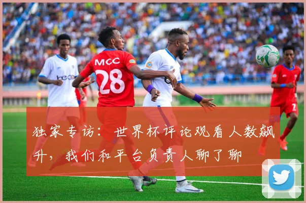 独家专访：世界杯评论观看人数飙升，我们和平台负责人聊了聊