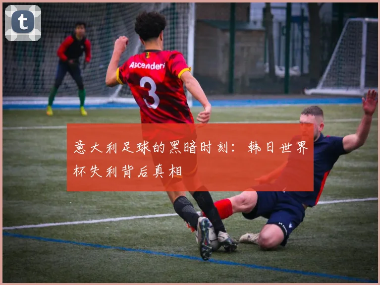 意大利足球的黑暗时刻:韩日世界杯失利背后真相