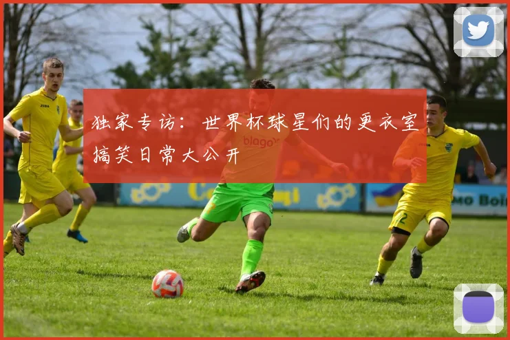 独家专访：世界杯球星们的更衣室搞笑日常大公开