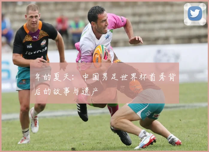年的夏天:中国男足世界杯首秀背后的故事与遗产