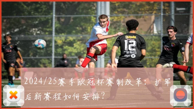 2024/25赛季欧冠杯赛制改革：扩军后新赛程如何安排？