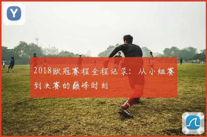 2018欧冠赛程全程记录:从小组赛到决赛的巅峰时刻