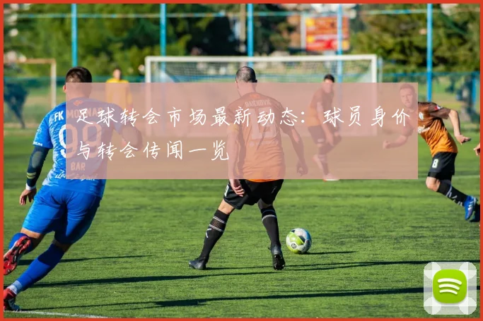 足球转会市场最新动态:球员身价与转会传闻一览