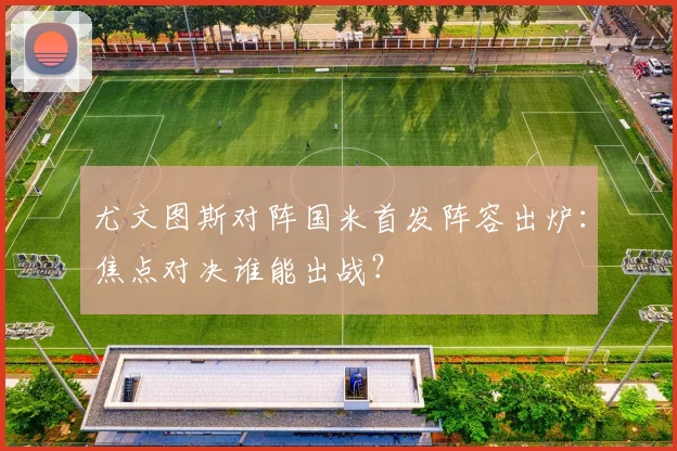 尤文图斯对阵国米首发阵容出炉：焦点对决谁能出战？