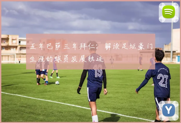 五年巴萨三年拜仁:解读足坛豪门生涯的球员发展轨迹