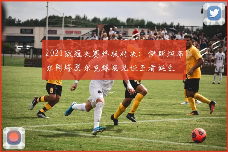 2021欧冠决赛终极对决:伊斯坦布尔阿塔图尔克球场见证王者诞生