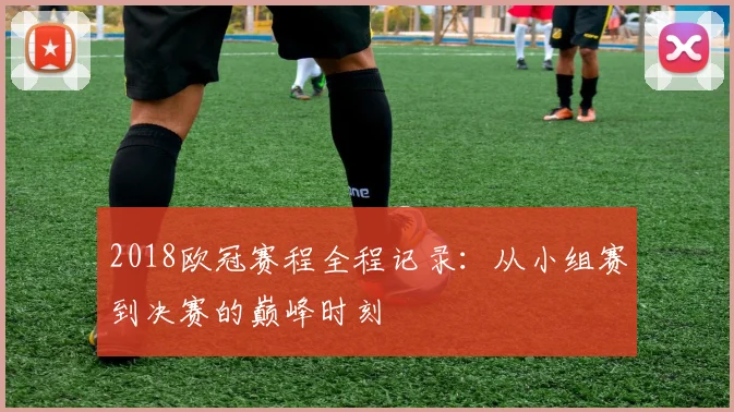 2018欧冠赛程全程记录:从小组赛到决赛的巅峰时刻