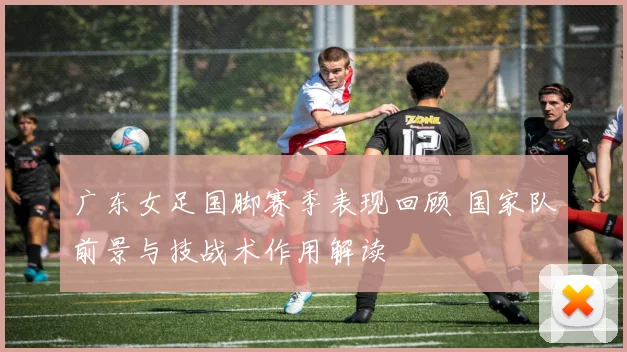 广东女足国脚赛季表现回顾 国家队前景与技战术作用解读