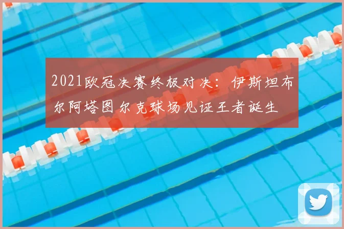 2021欧冠决赛终极对决:伊斯坦布尔阿塔图尔克球场见证王者诞生