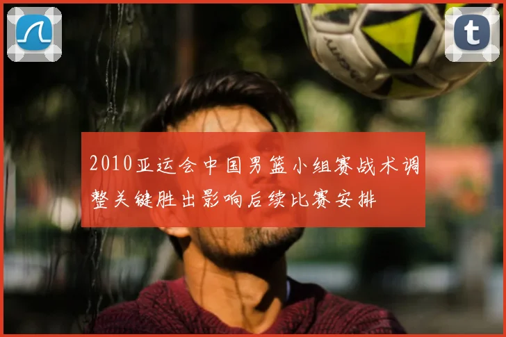 2010亚运会中国男篮小组赛战术调整关键胜出影响后续比赛安排