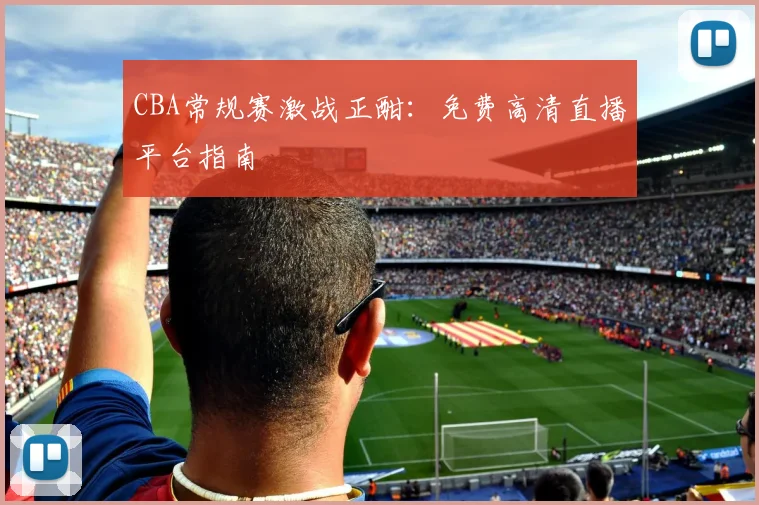 CBA常规赛激战正酣：免费高清直播平台指南