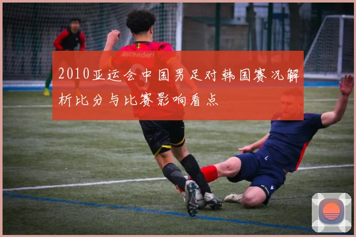 2010亚运会中国男足对韩国赛况解析比分与比赛影响看点